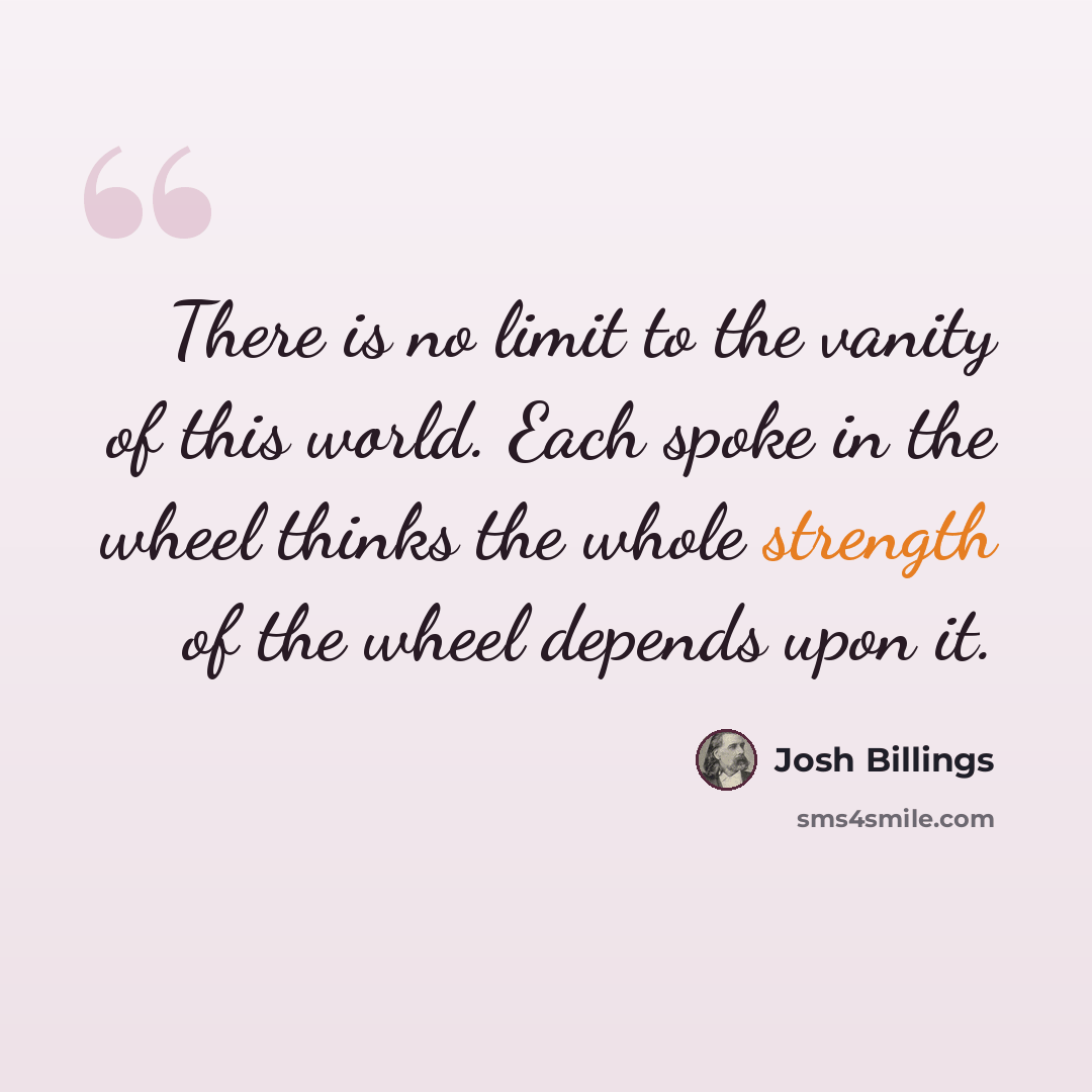 “There is no limit to the vanity of this world. Each spoke in the wheel thinks the whole strength of the wheel depends upon it.” quote by Josh Billings