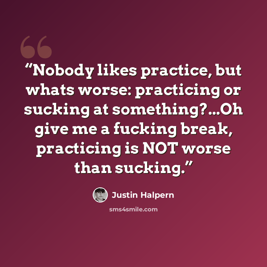 “Nobody likes practice, but whats worse: practicing or sucking at something?...Oh give me a fucking break, practicing is NOT worse than sucking.” quote by Justin Halpern