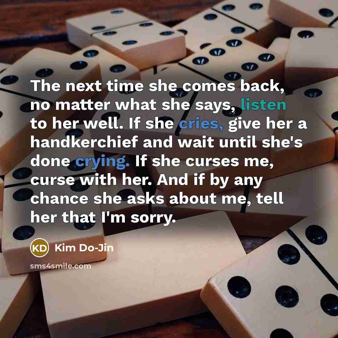 “The next time she comes back, no matter what she says, listen to her well. If she cries, give her a handkerchief and wait until she's done crying. If she curses me, curse with her. And if by any chance she asks about me, tell her that I'm sorry.” quote by Kim Do-Jin