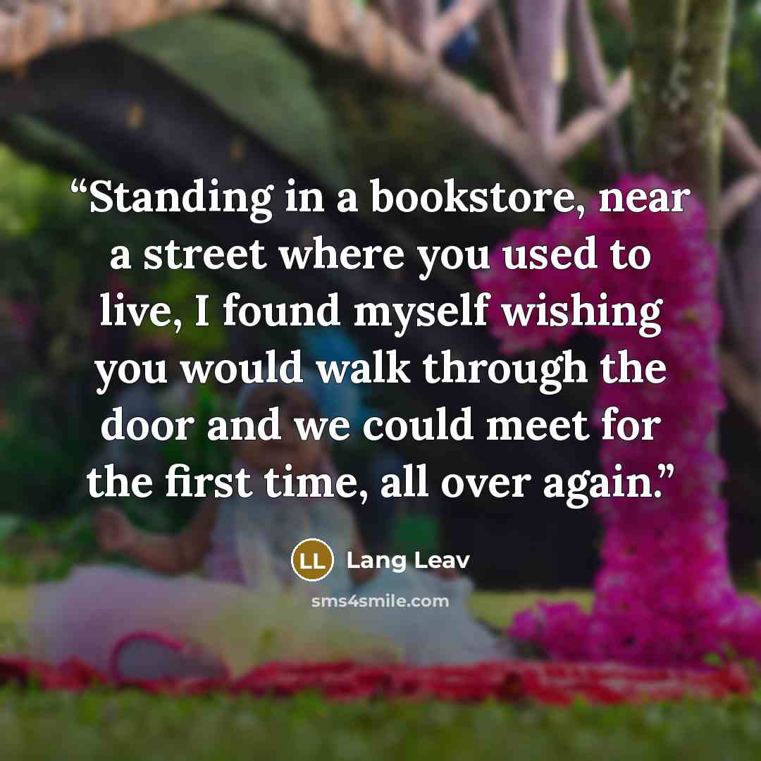 “Standing in a bookstore, near a street where you used to live, I found myself wishing you would walk through the door and we could meet for the first time, all over again.” quote by Lang Leav