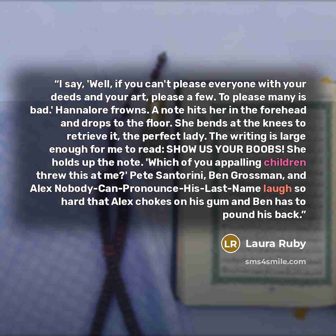“I say, 'Well, if you can't please everyone with your deeds and your art, please a few. To please many is bad.' Hannalore frowns. A note hits her in the forehead and drops to the floor. She bends at the knees to retrieve it, the perfect lady. The writing is large enough for me to read: SHOW US YOUR…” quote by Laura Ruby