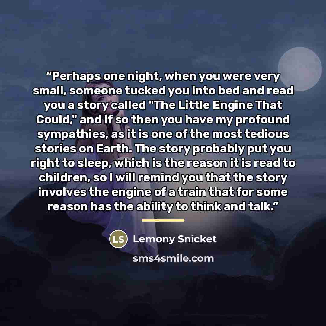 “Perhaps one night, when you were very small, someone tucked you into bed and read you a story called "The Little Engine That Could," and if so then you have my profound sympathies, as it is one of the most tedious stories on Earth. The story probably put you right to sleep, which is the reason it…” quote by Lemony Snicket