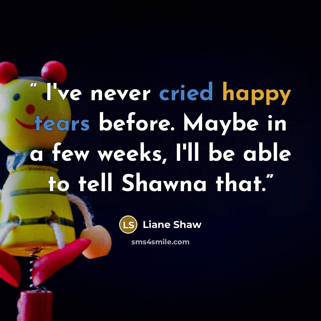 “I've never cried happy tears before. Maybe in a few weeks, I'll be able to tell Shawna that.” quote by Liane Shaw