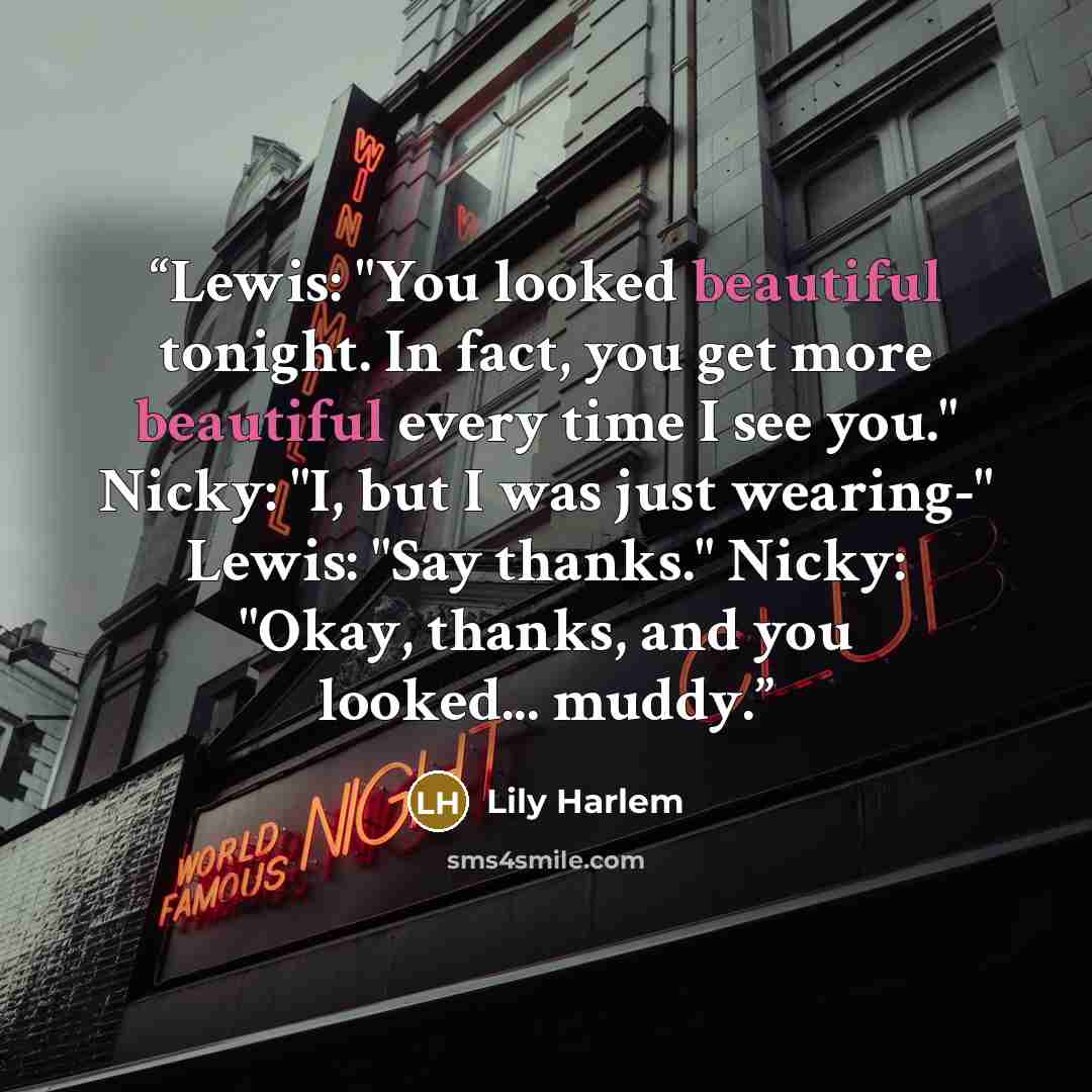 “Lewis: "You looked beautiful tonight. In fact, you get more beautiful every time I see you." Nicky: "I, but I was just wearing-" Lewis: "Say thanks." Nicky: "Okay, thanks, and you looked... muddy.” quote by Lily Harlem