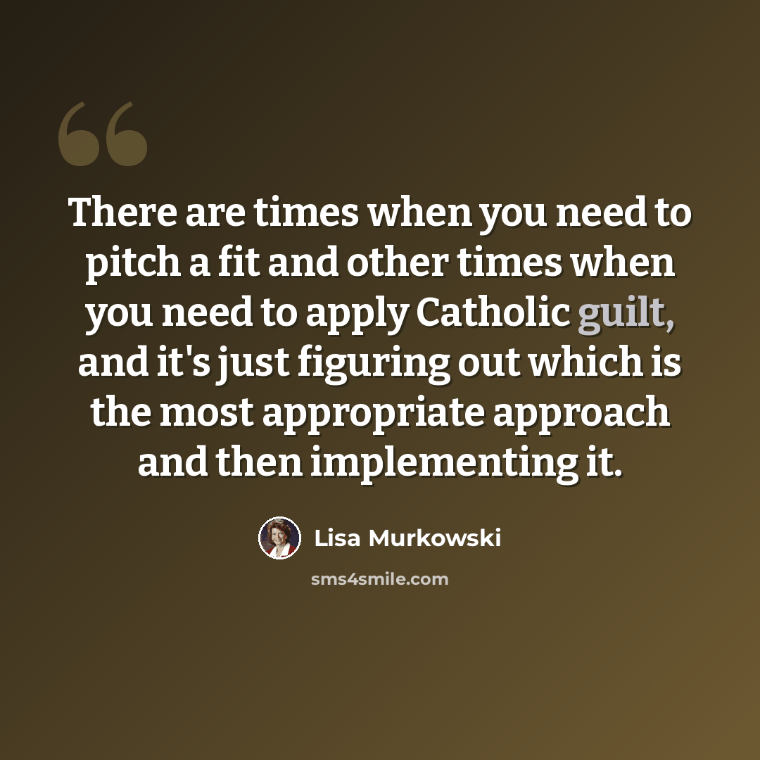 “There are times when you need to pitch a fit and other times when you need to apply Catholic guilt, and it's just figuring out which is the most appropriate approach and then implementing it.” quote by Lisa Murkowski