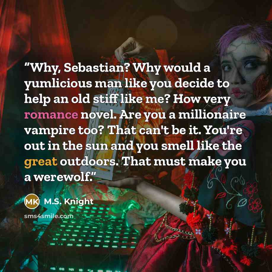“Why, Sebastian? Why would a yumlicious man like you decide to help an old stiff like me? How very romance novel. Are you a millionaire vampire too? That can't be it. You're out in the sun and you smell like the great outdoors. That must make you a werewolf.” quote by M.S. Knight
