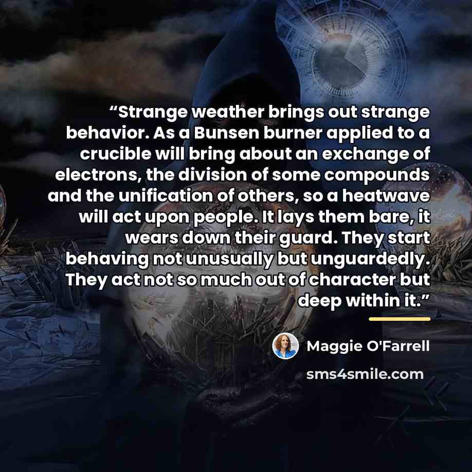 “Strange weather brings out strange behavior. As a Bunsen burner applied to a crucible will bring about an exchange of electrons, the division of some compounds and the unification of others, so a heatwave will act upon people. It lays them bare, it wears down their guard. They start behaving not…” quote by Maggie O'Farrell