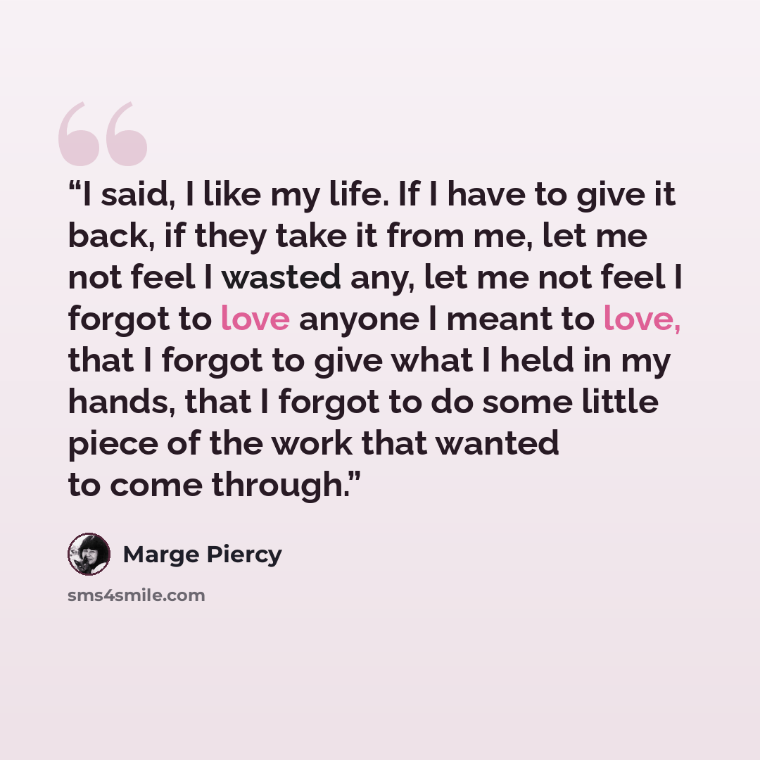 “I said, I like my life. If I have to give it back, if they take it from me, let me not feel I wasted any, let me not feel I forgot to love anyone I meant to love, that I forgot to give what I held in my hands, that I forgot to do some little piece of the work that wanted to come through.” quote by Marge Piercy