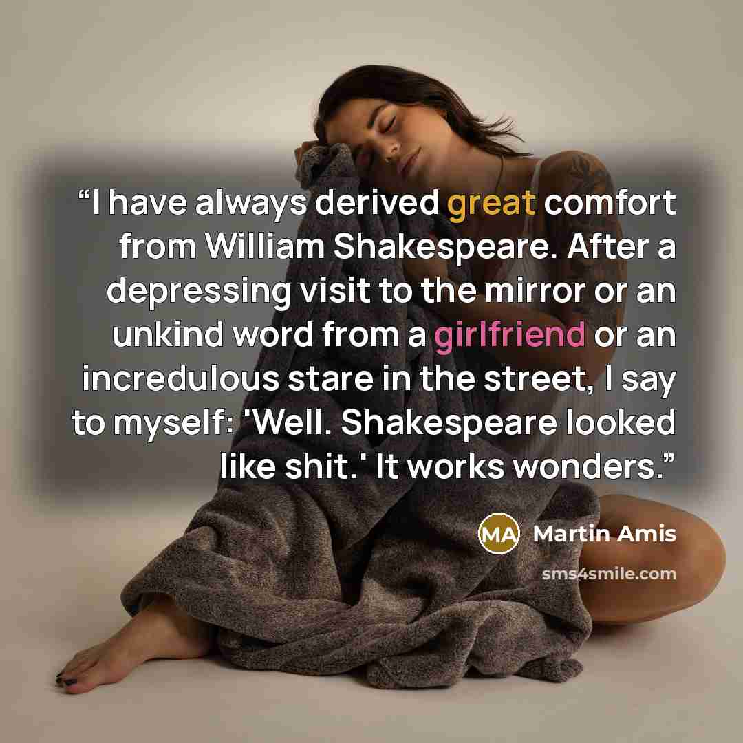 “I have always derived great comfort from William Shakespeare. After a depressing visit to the mirror or an unkind word from a girlfriend or an incredulous stare in the street, I say to myself: 'Well. Shakespeare looked like shit.' It works wonders.” quote by Martin Amis