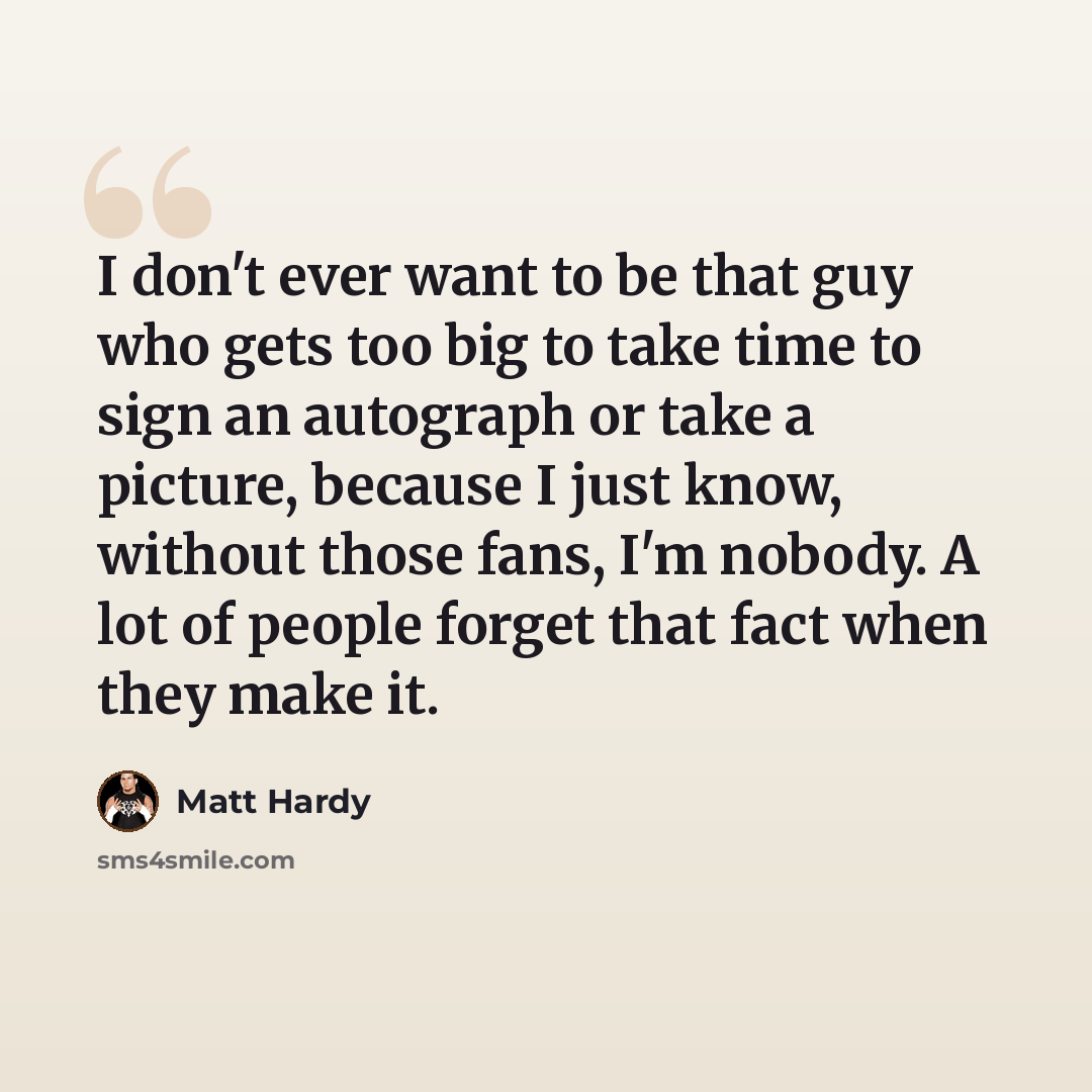 “I don't ever want to be that guy who gets too big to take time to sign an autograph or take a picture, because I just know, without those fans, I'm nobody. A lot of people forget that fact when they make it.” quote by Matt Hardy