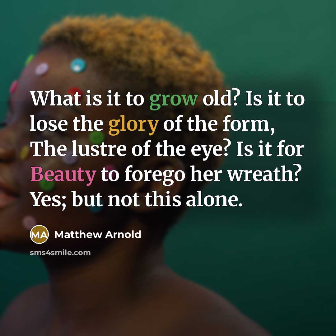 “What is it to grow old? Is it to lose the glory of the form, The lustre of the eye? Is it for Beauty to forego her wreath? Yes; but not this alone.” quote by Matthew Arnold
