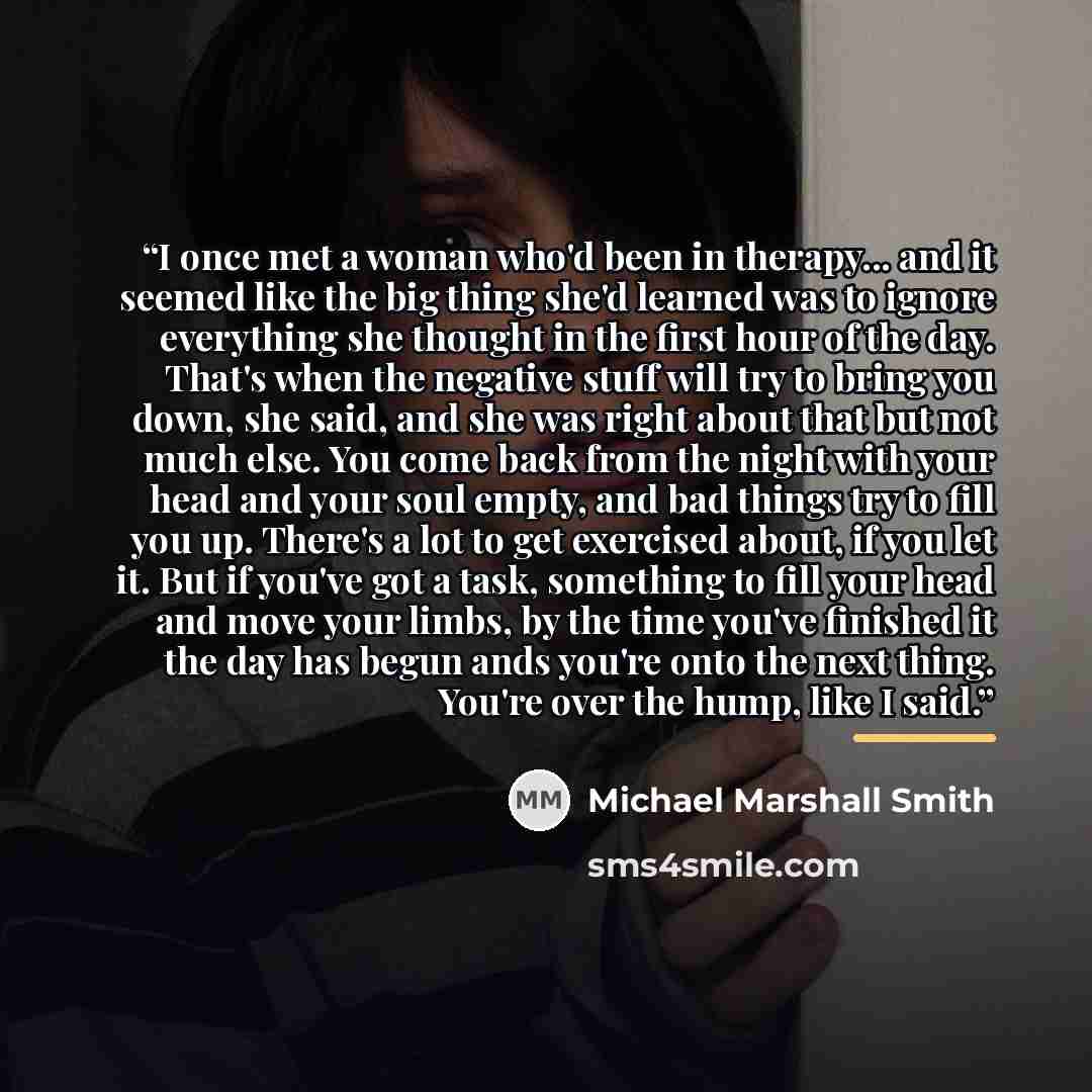 “I once met a woman who'd been in therapy... and it seemed like the big thing she'd learned was to ignore everything she thought in the first hour of the day. That's when the negative stuff will try to bring you down, she said, and she was right about that but not much else. You come back from the…” quote by Michael Marshall Smith
