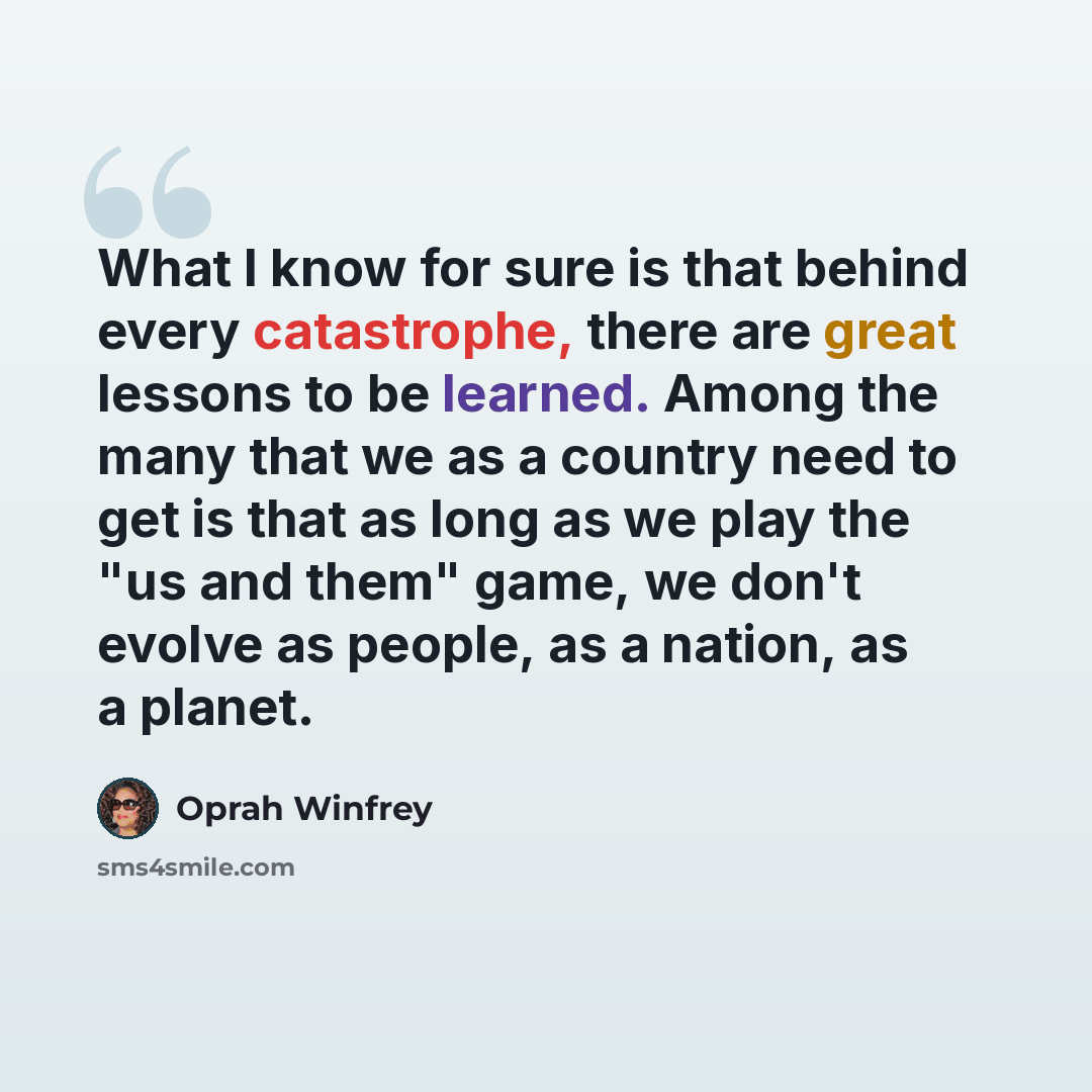 “What I know for sure is that behind every catastrophe, there are great lessons to be learned. Among the many that we as a country need to get is that as long as we play the "us and them" game, we don't evolve as people, as a nation, as a planet.” quote by Oprah Winfrey