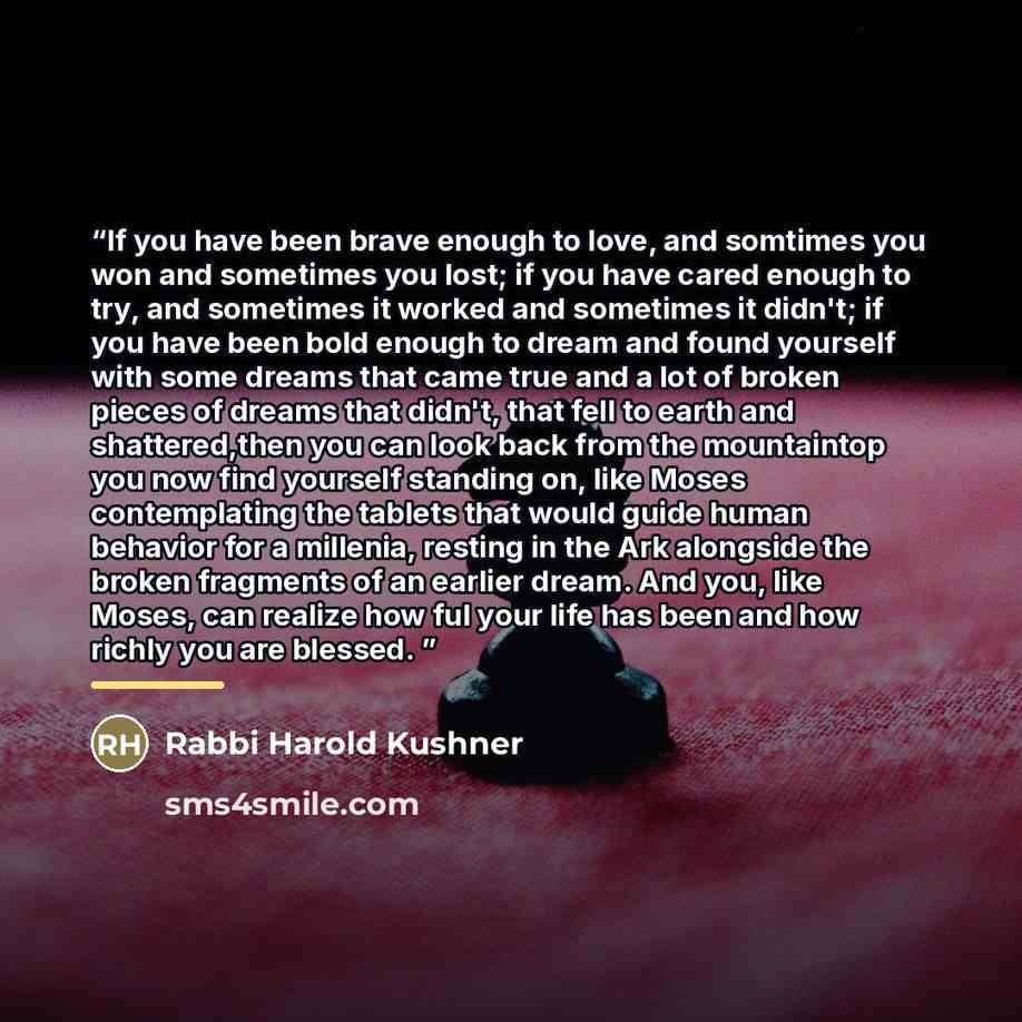 “If you have been brave enough to love, and somtimes you won and sometimes you lost; if you have cared enough to try, and sometimes it worked and sometimes it didn't; if you have been bold enough to dream and found yourself with some dreams that came true and a lot of broken pieces of dreams that…” quote by Rabbi Harold Kushner