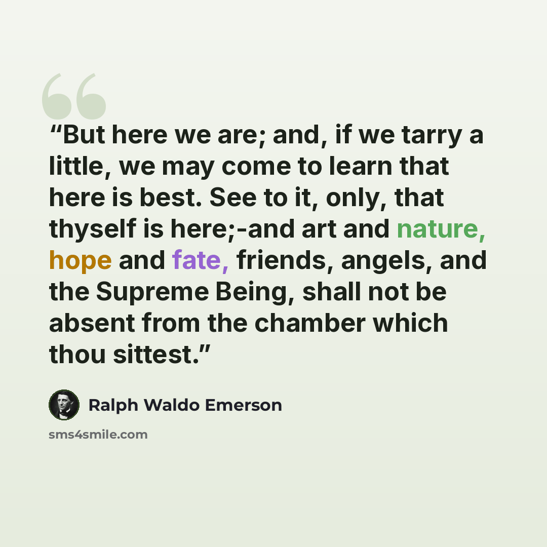 “But here we are; and, if we tarry a little, we may come to learn that here is best. See to it, only, that thyself is here;-and art and nature, hope and fate, friends, angels, and the Supreme Being, shall not be absent from the chamber which thou sittest.” quote by Ralph Waldo Emerson
