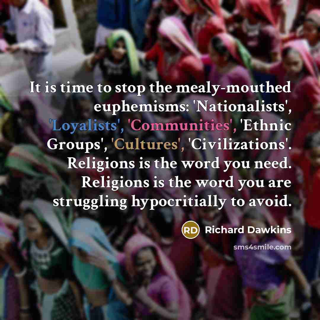 “It is time to stop the mealy-mouthed euphemisms: 'Nationalists', 'Loyalists', 'Communities', 'Ethnic Groups', 'Cultures', 'Civilizations'. Religions is the word you need. Religions is the word you are struggling hypocritially to avoid.” quote by Richard Dawkins