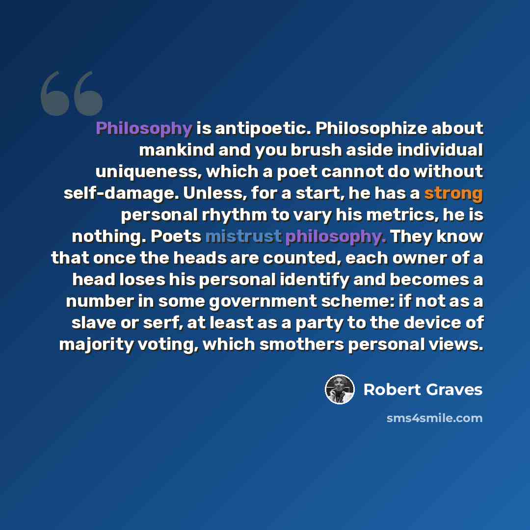 “Philosophy is antipoetic. Philosophize about mankind and you brush aside individual uniqueness, which a poet cannot do without self-damage. Unless, for a start, he has a strong personal rhythm to vary his metrics, he is nothing. Poets mistrust philosophy. They know that once the heads are counted…” quote by Robert Graves