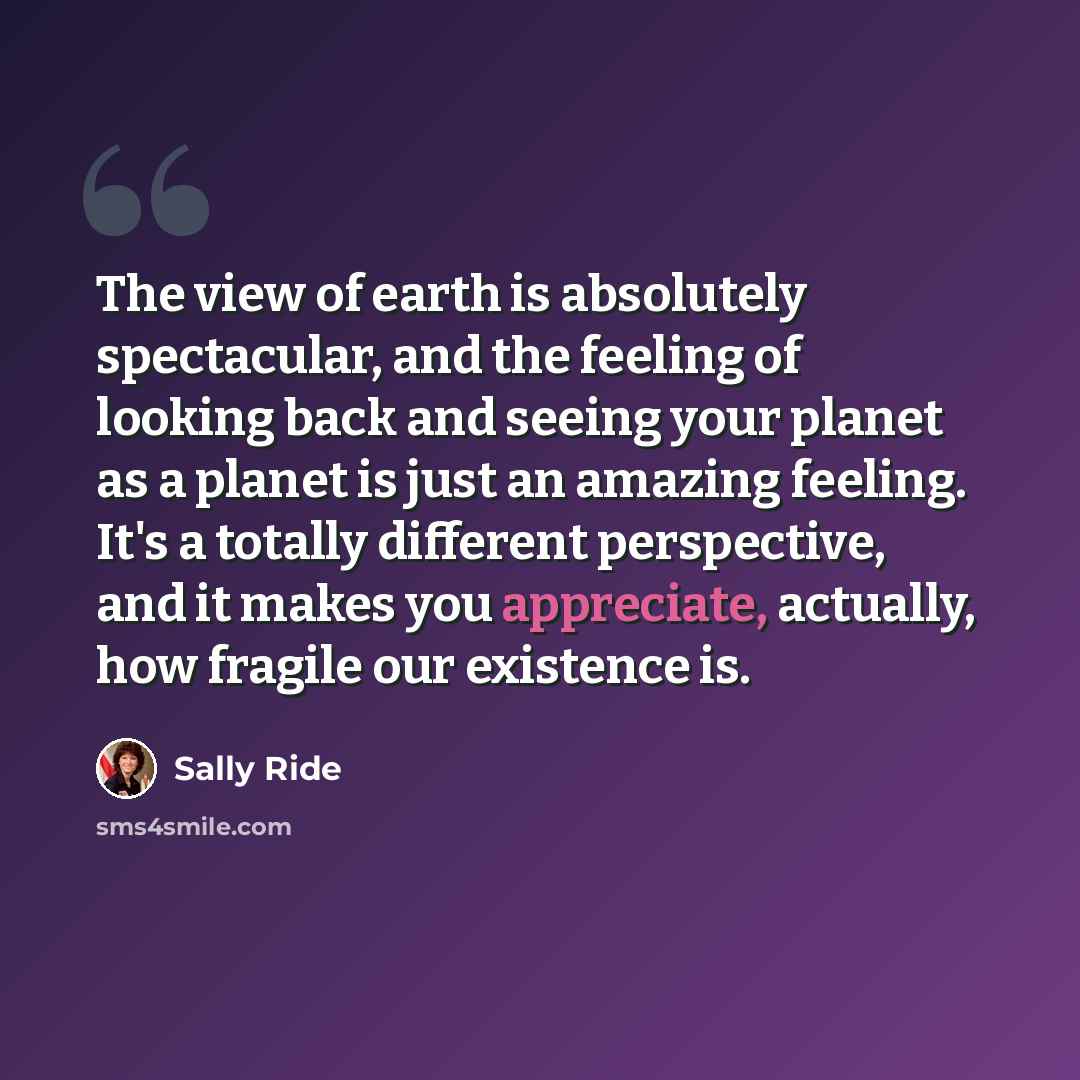 “The view of earth is absolutely spectacular, and the feeling of looking back and seeing your planet as a planet is just an amazing feeling. It's a totally different perspective, and it makes you appreciate, actually, how fragile our existence is.” quote by Sally Ride