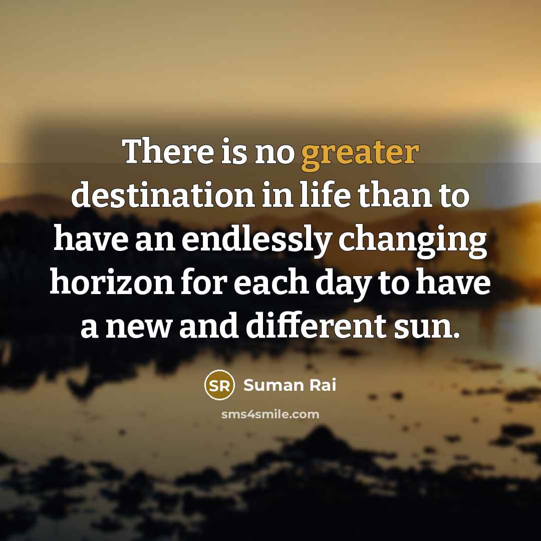“There is no greater destination in life than to have an endlessly changing horizon for each day to have a new and different sun.” quote by Suman Rai