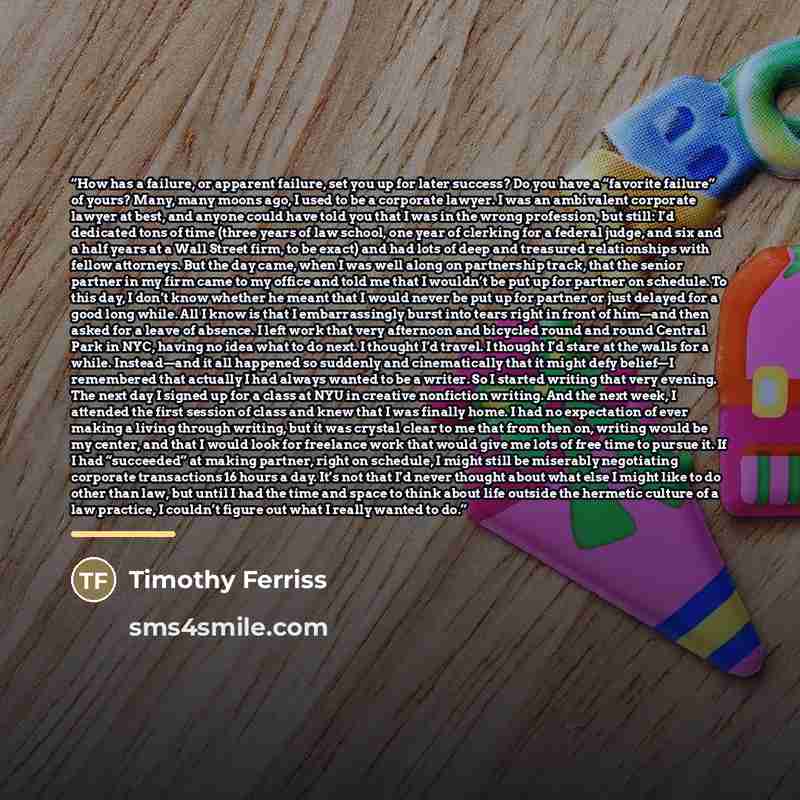 “How has a failure, or apparent failure, set you up for later success? Do you have a “favorite failure” of yours? Many, many moons ago, I used to be a corporate lawyer. I was an ambivalent corporate lawyer at best, and anyone could have told you that I was in the wrong profession, but still: I’d…” quote by Timothy Ferriss