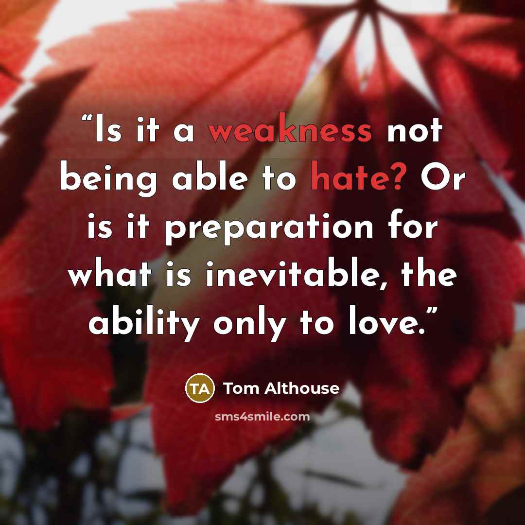 “Is it a weakness not being able to hate? Or is it preparation for what is inevitable, the ability only to love.” quote by Tom Althouse