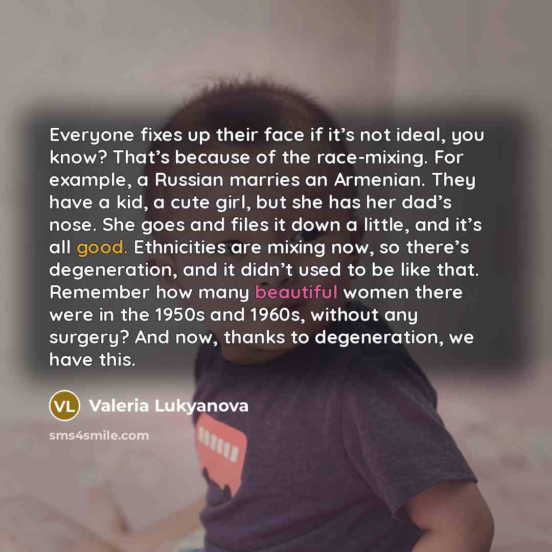 “Everyone fixes up their face if it’s not ideal, you know? That’s because of the race-mixing. For example, a Russian marries an Armenian. They have a kid, a cute girl, but she has her dad’s nose. She goes and files it down a little, and it’s all good. Ethnicities are mixing now, so there’s…” quote by Valeria Lukyanova