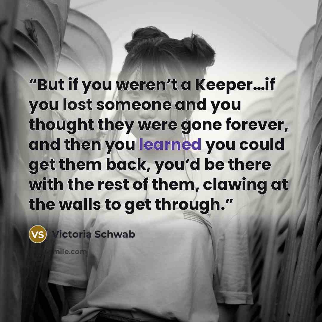 “But if you weren’t a Keeper…if you lost someone and you thought they were gone forever, and then you learned you could get them back, you’d be there with the rest of them, clawing at the walls to get through.” quote by Victoria Schwab