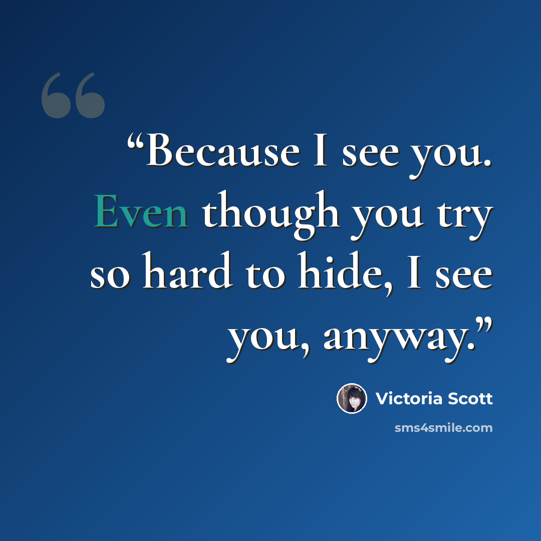 “Because I see you. Even though you try so hard to hide, I see you, anyway.” quote by Victoria Scott