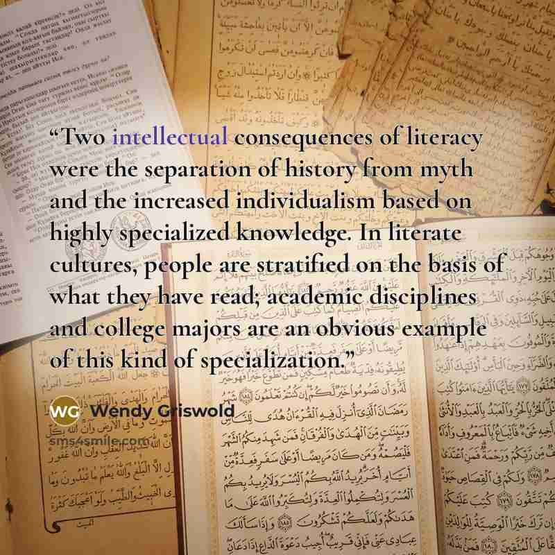 “Two intellectual consequences of literacy were the separation of history from myth and the increased individualism based on highly specialized knowledge. In literate cultures, people are stratified on the basis of what they have read; academic disciplines and college majors are an obvious example…” quote by Wendy Griswold