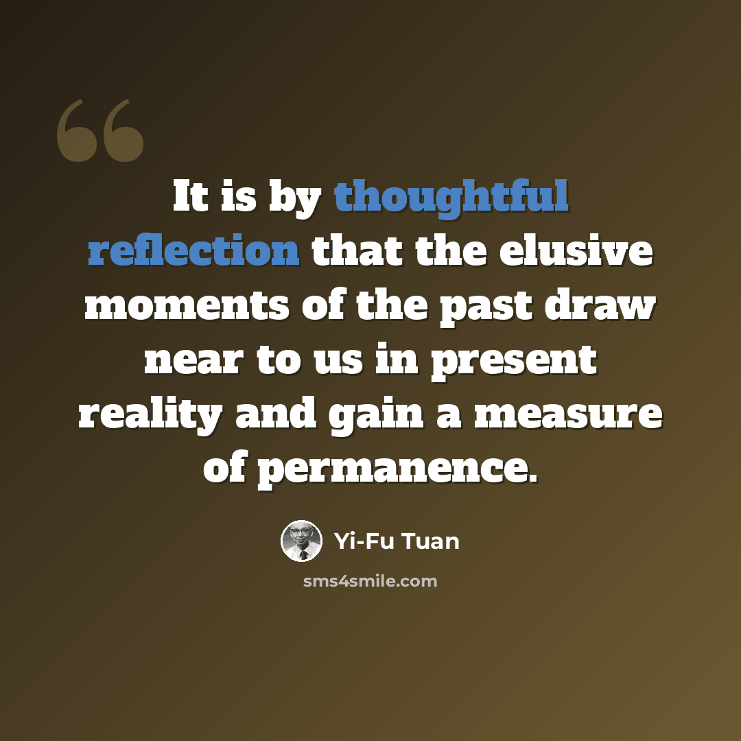 “It is by thoughtful reflection that the elusive moments of the past draw near to us in present reality and gain a measure of permanence.” quote by Yi-Fu Tuan