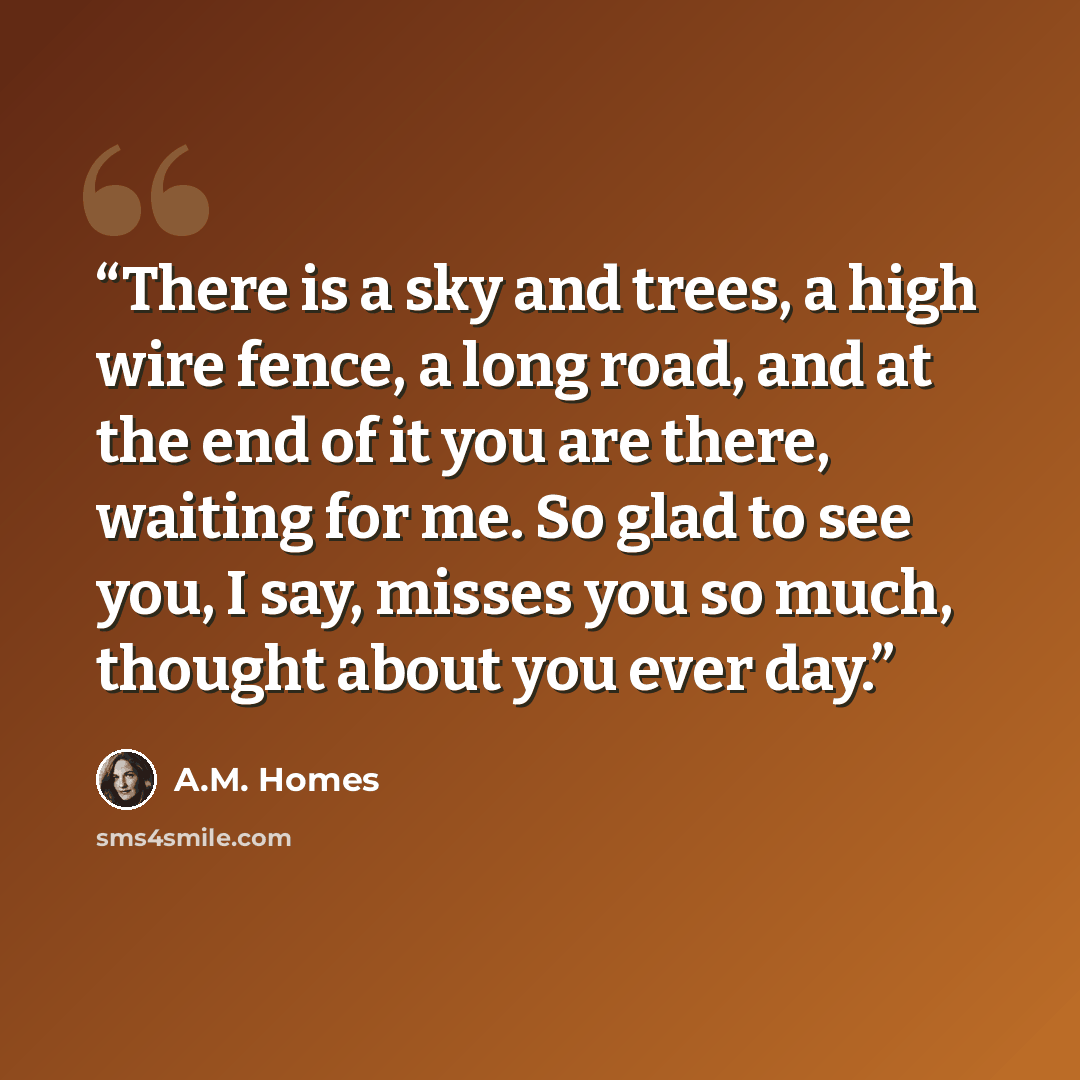 “There is a sky and trees, a high wire fence, a long road, and at the end of it you are there, waiting for me. So glad to see you, I say, misses you so much, thought about you ever day.” quote by A.M. Homes