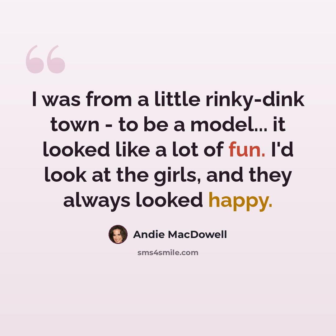 “I was from a little rinky-dink town - to be a model... it looked like a lot of fun. I'd look at the girls, and they always looked happy.” quote by Andie MacDowell