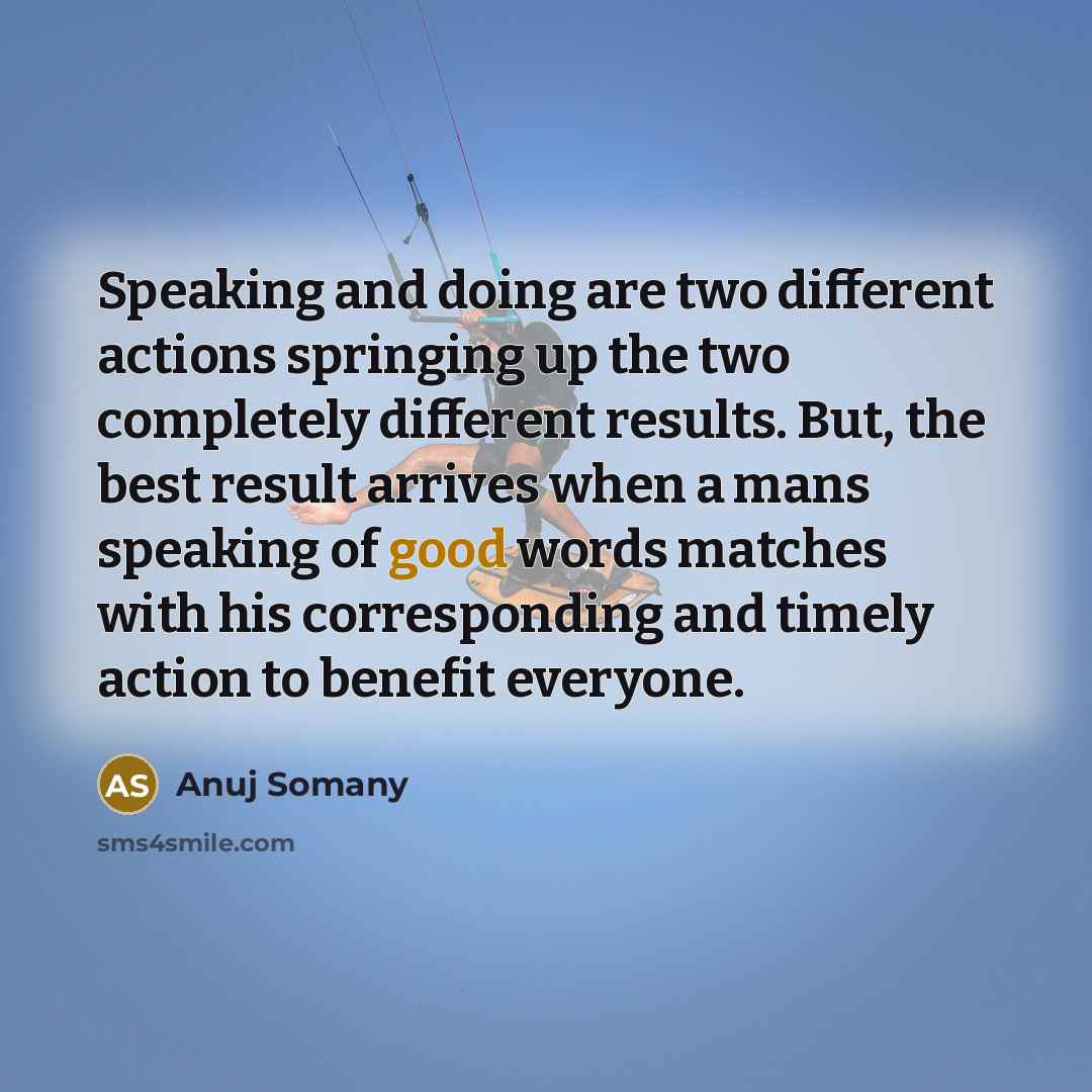 “Speaking and doing are two different actions springing up the two completely different results. But, the best result arrives when a mans speaking of good words matches with his corresponding and timely action to benefit everyone.” quote by Anuj Somany