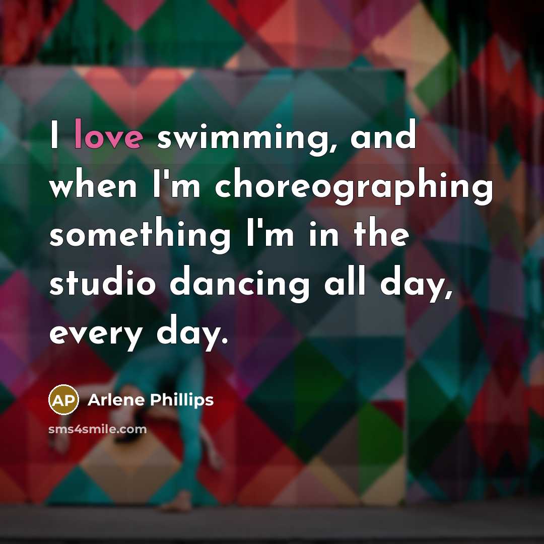 “I love swimming, and when I'm choreographing something I'm in the studio dancing all day, every day.” quote by Arlene Phillips