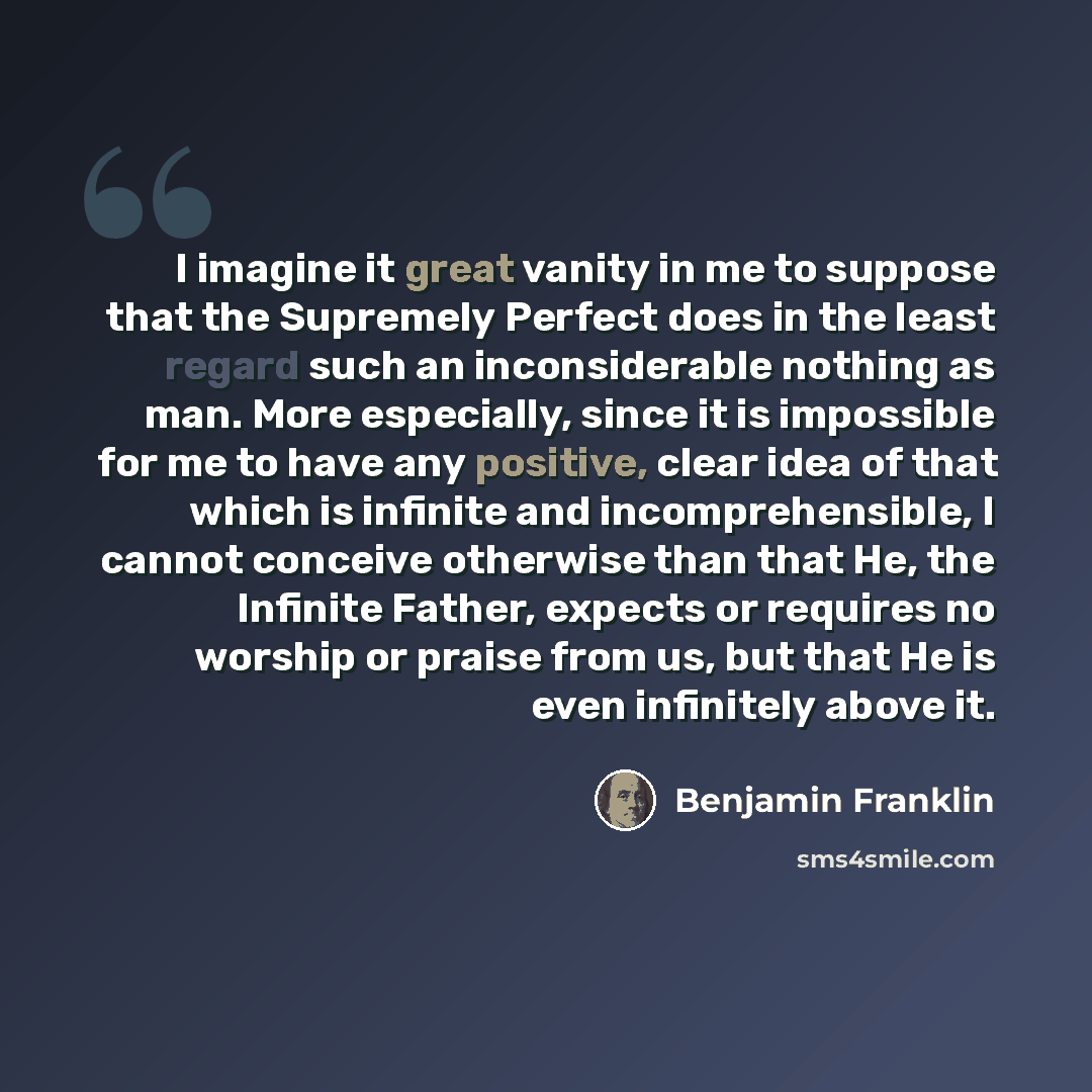 “I imagine it great vanity in me to suppose that the Supremely Perfect does in the least regard such an inconsiderable nothing as man. More especially, since it is impossible for me to have any positive, clear idea of that which is infinite and incomprehensible, I cannot conceive otherwise than…” quote by Benjamin Franklin