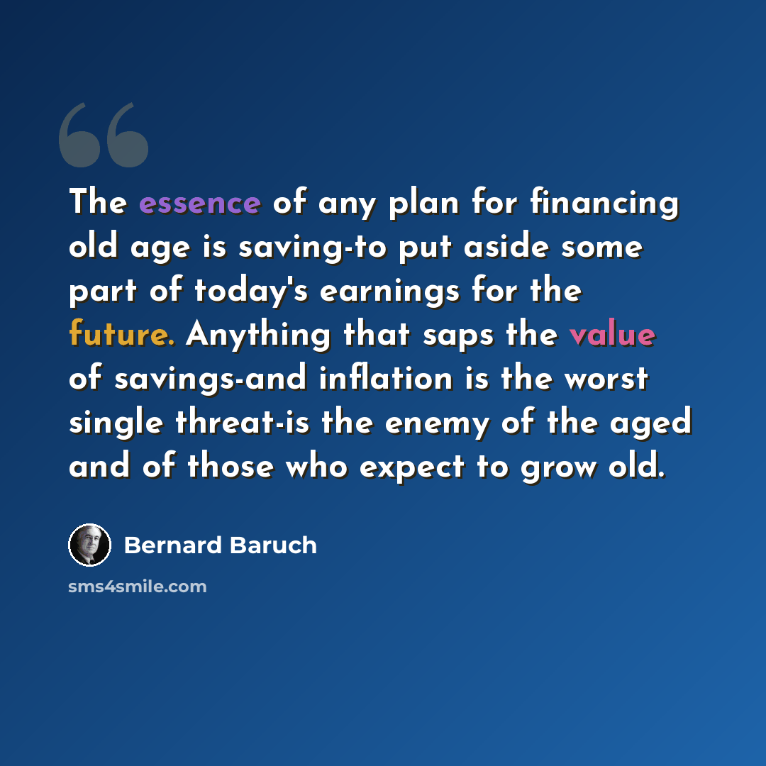 “The essence of any plan for financing old age is saving-to put aside some part of today's earnings for the future. Anything that saps the value of savings-and inflation is the worst single threat-is the enemy of the aged and of those who expect to grow old.” quote by Bernard Baruch