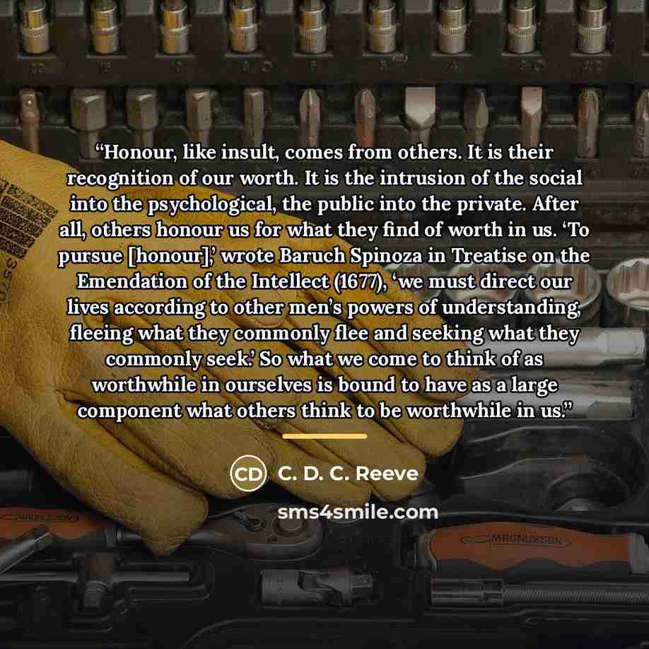 “Honour, like insult, comes from others. It is their recognition of our worth. It is the intrusion of the social into the psychological, the public into the private. After all, others honour us for what they find of worth in us. ‘To pursue [honour],’ wrote Baruch Spinoza in Treatise on the…” quote by C. D. C. Reeve