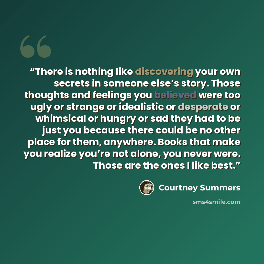 “There is nothing like discovering your own secrets in someone else’s story. Those thoughts and feelings you believed were too ugly or strange or idealistic or desperate or whimsical or hungry or sad they had to be just you because there could be no other place for them, anywhere. Books that make…” quote by Courtney Summers
