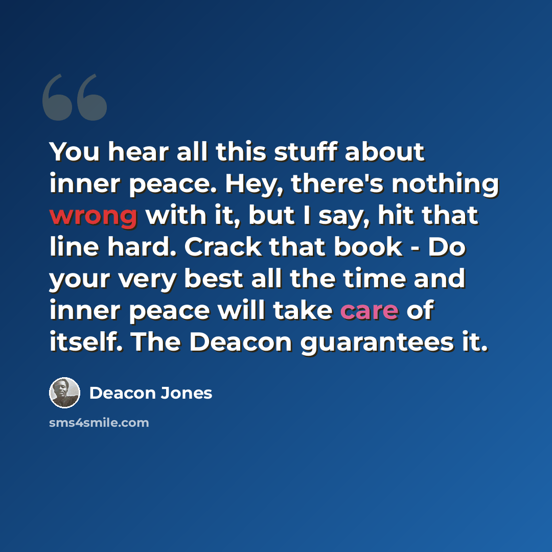 “You hear all this stuff about inner peace. Hey, there's nothing wrong with it, but I say, hit that line hard. Crack that book - Do your very best all the time and inner peace will take care of itself. The Deacon guarantees it.” quote by Deacon Jones