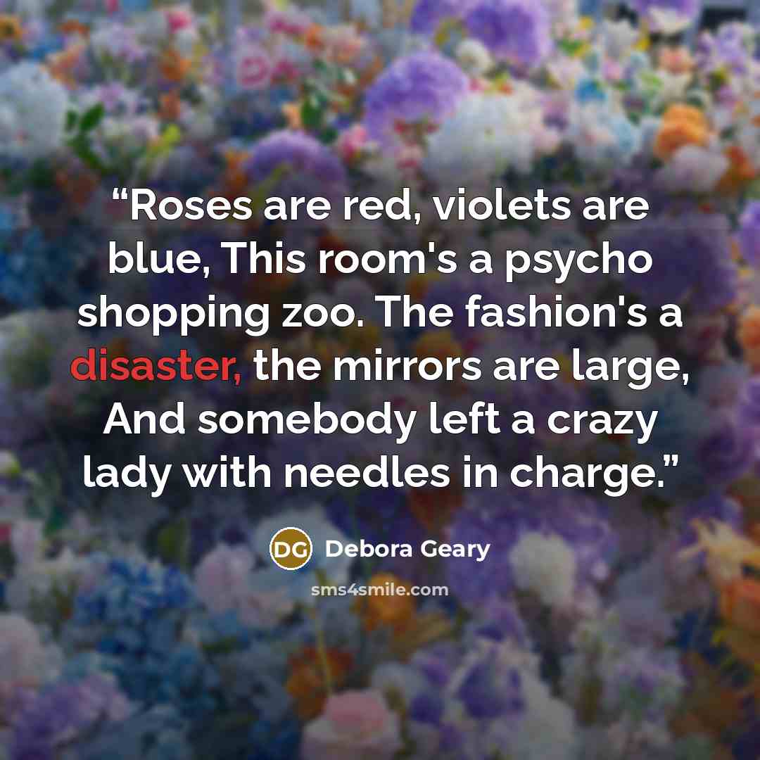 “Roses are red, violets are blue, This room's a psycho shopping zoo. The fashion's a disaster, the mirrors are large, And somebody left a crazy lady with needles in charge.” quote by Debora Geary