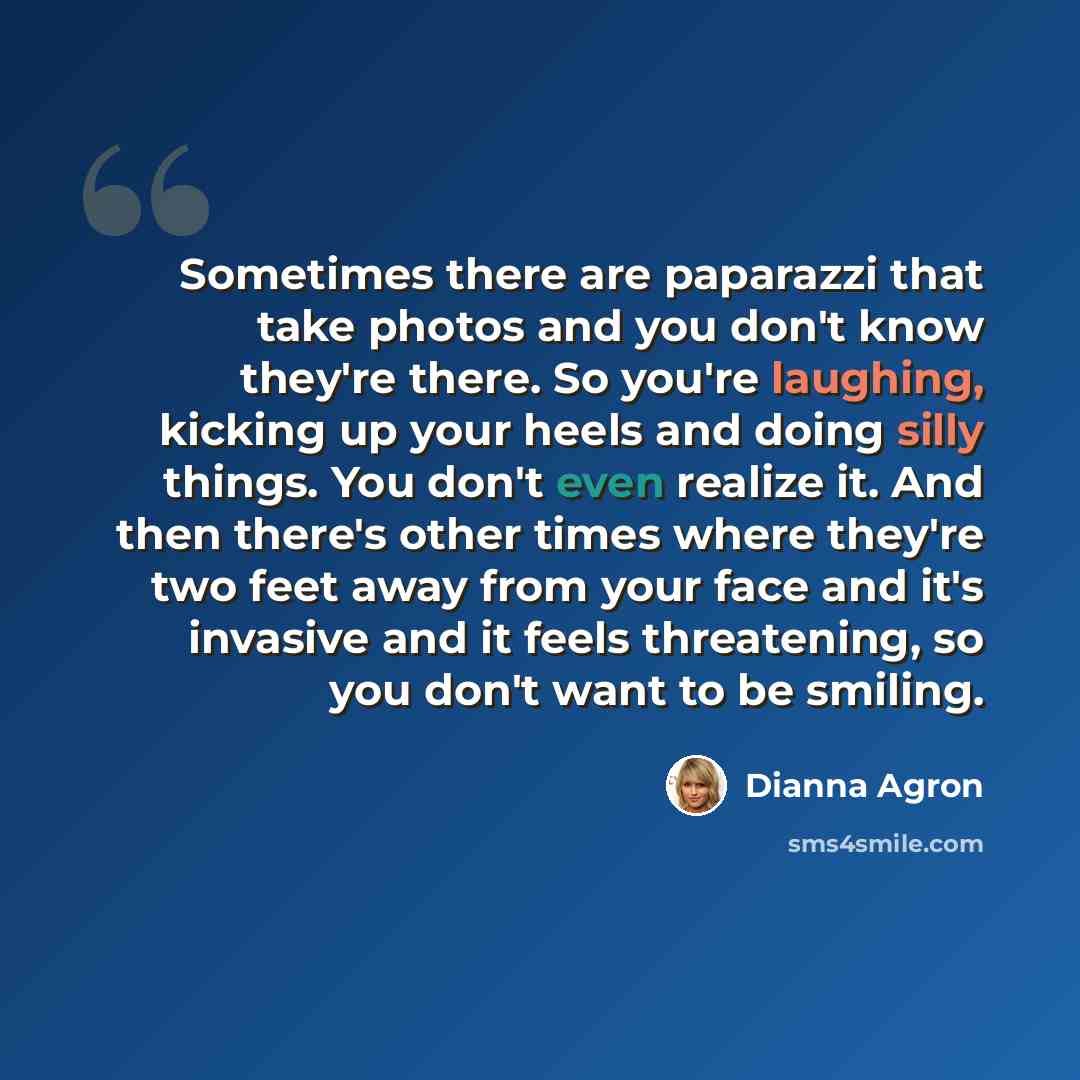“Sometimes there are paparazzi that take photos and you don't know they're there. So you're laughing, kicking up your heels and doing silly things. You don't even realize it. And then there's other times where they're two feet away from your face and it's invasive and it feels threatening, so you…” quote by Dianna Agron