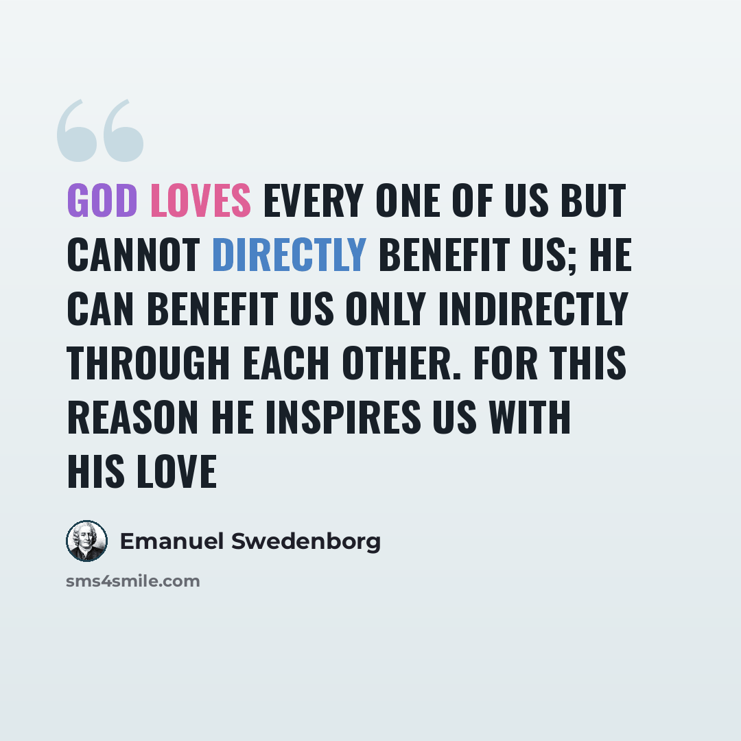“God loves every one of us but cannot directly benefit us; he can benefit us only indirectly through each other. For this reason he inspires us with his love” quote by Emanuel Swedenborg