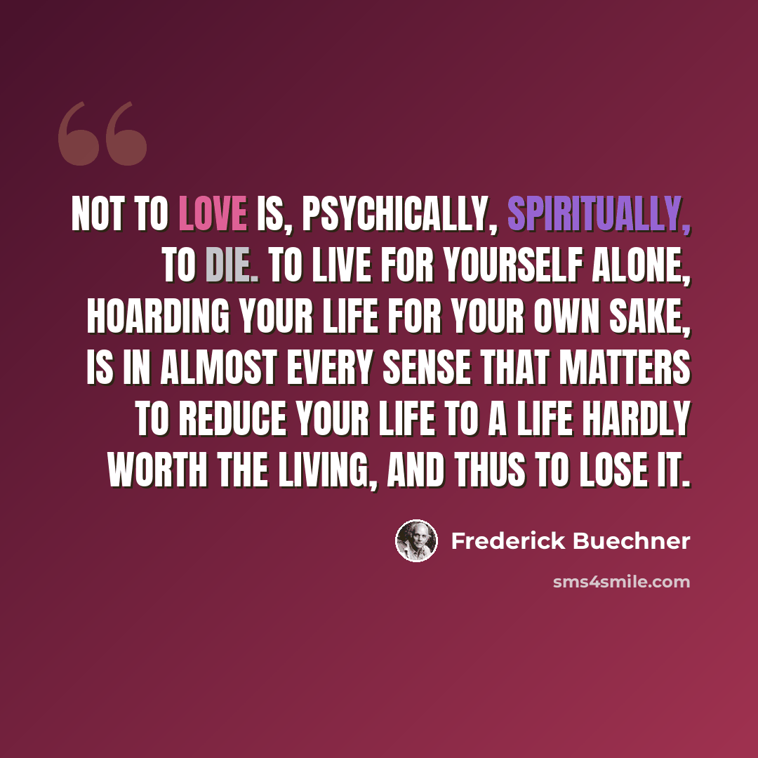 “Not to love is, psychically, spiritually, to die. To live for yourself alone, hoarding your life for your own sake, is in almost every sense that matters to reduce your life to a life hardly worth the living, and thus to lose it.” quote by Frederick Buechner