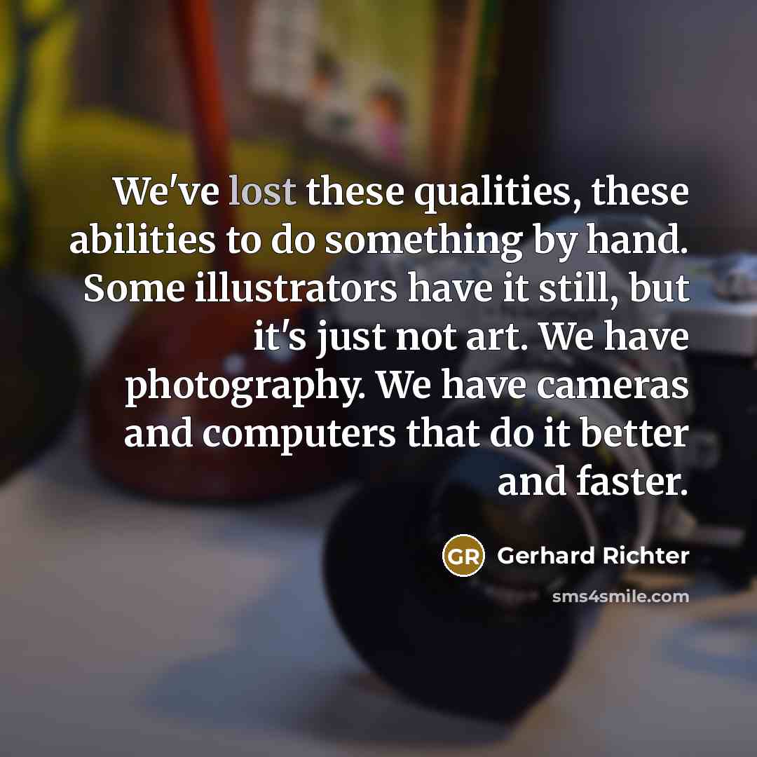 “We've lost these qualities, these abilities to do something by hand. Some illustrators have it still, but it's just not art. We have photography. We have cameras and computers that do it better and faster.” quote by Gerhard Richter