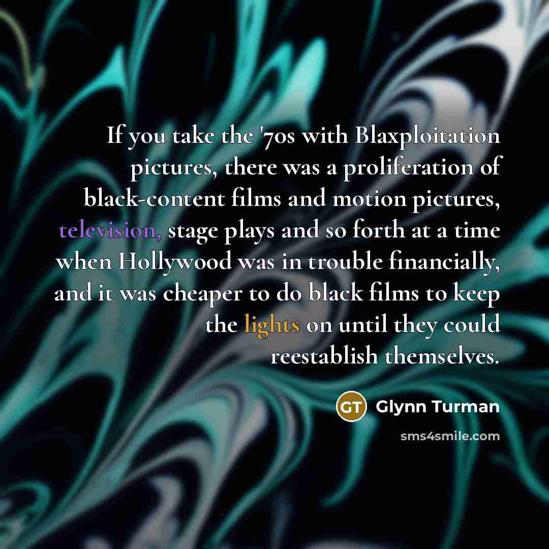 “If you take the '70s with Blaxploitation pictures, there was a proliferation of black-content films and motion pictures, television, stage plays and so forth at a time when Hollywood was in trouble financially, and it was cheaper to do black films to keep the lights on until they could reestablish…” quote by Glynn Turman