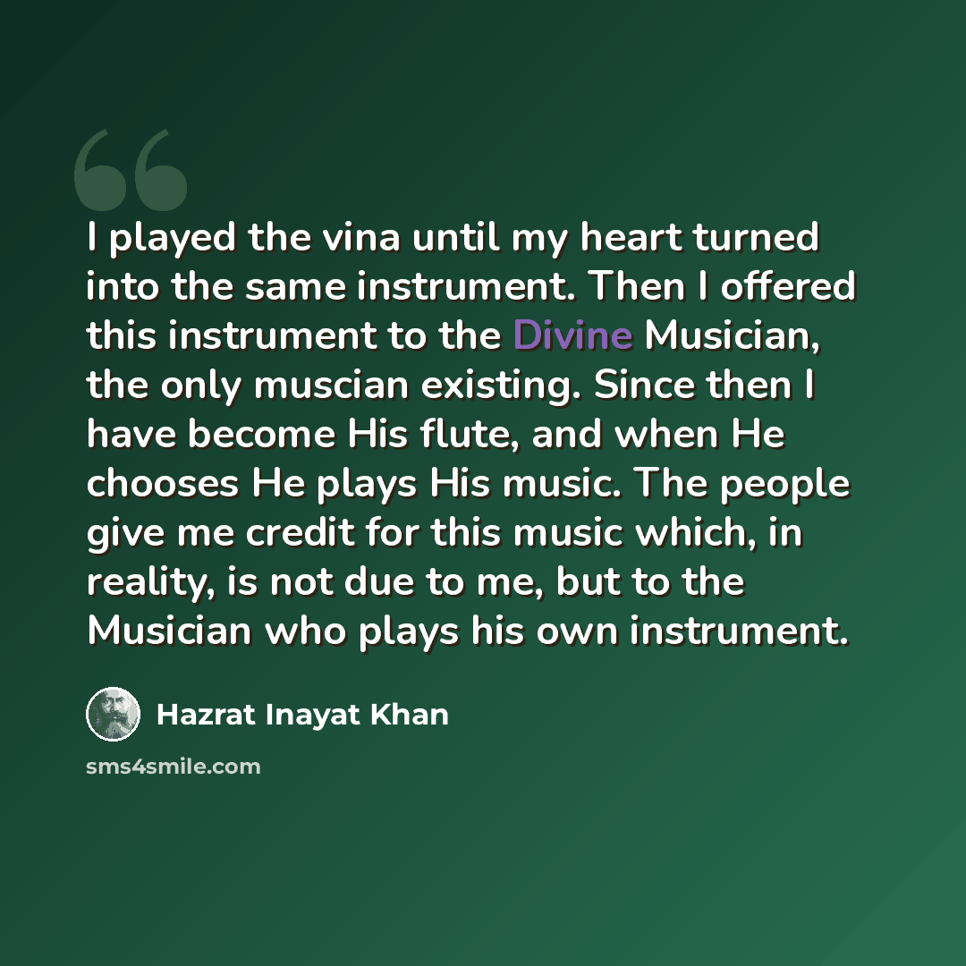 “I played the vina until my heart turned into the same instrument. Then I offered this instrument to the Divine Musician, the only muscian existing. Since then I have become His flute, and when He chooses He plays His music. The people give me credit for this music which, in reality, is not due to…” quote by Hazrat Inayat Khan