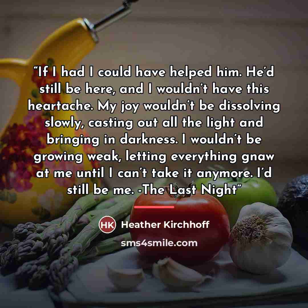 “If I had I could have helped him. He’d still be here, and I wouldn’t have this heartache. My joy wouldn’t be dissolving slowly, casting out all the light and bringing in darkness. I wouldn’t be growing weak, letting everything gnaw at me until I can’t take it anymore. I’d still be me. -The Last…” quote by Heather Kirchhoff