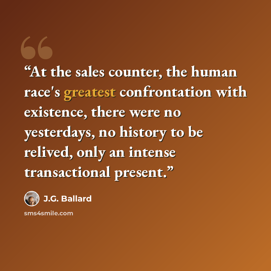 “At the sales counter, the human race's greatest confrontation with existence, there were no yesterdays, no history to be relived, only an intense transactional present.” quote by J.G. Ballard