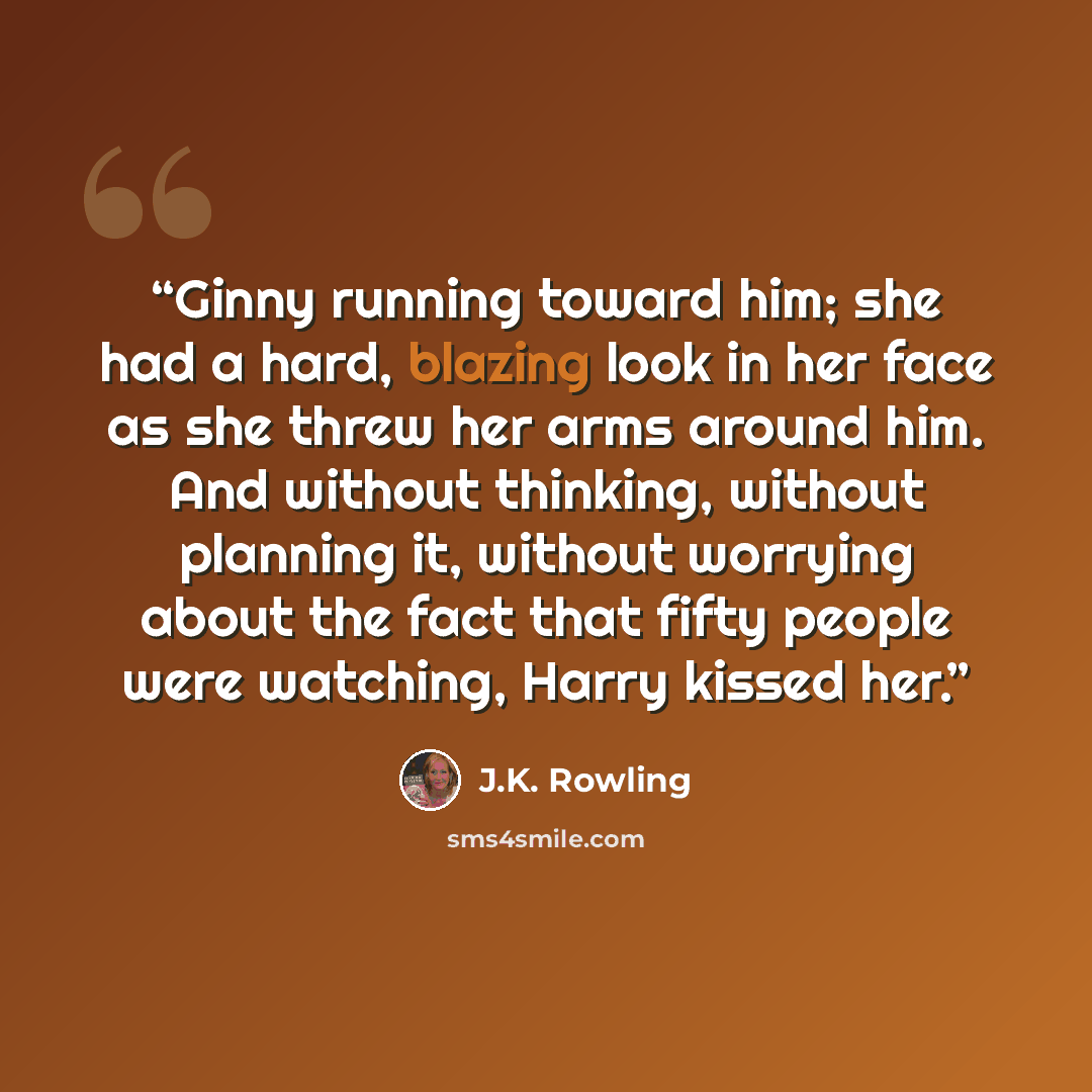 “Ginny running toward him; she had a hard, blazing look in her face as she threw her arms around him. And without thinking, without planning it, without worrying about the fact that fifty people were watching, Harry kissed her.” quote by J.K. Rowling