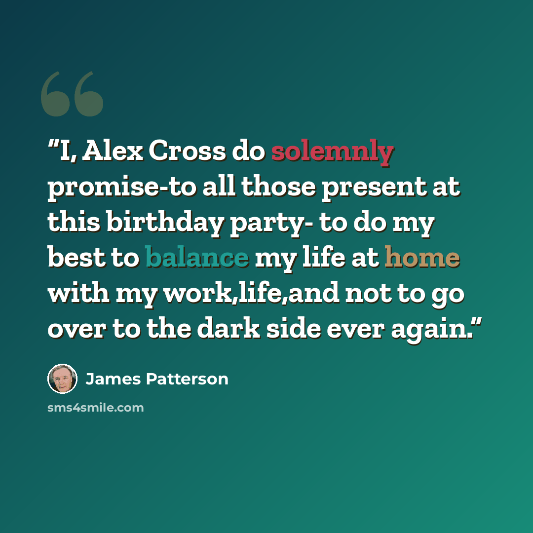“I, Alex Cross do solemnly promise-to all those present at this birthday party- to do my best to balance my life at home with my work,life,and not to go over to the dark side ever again.” quote by James Patterson